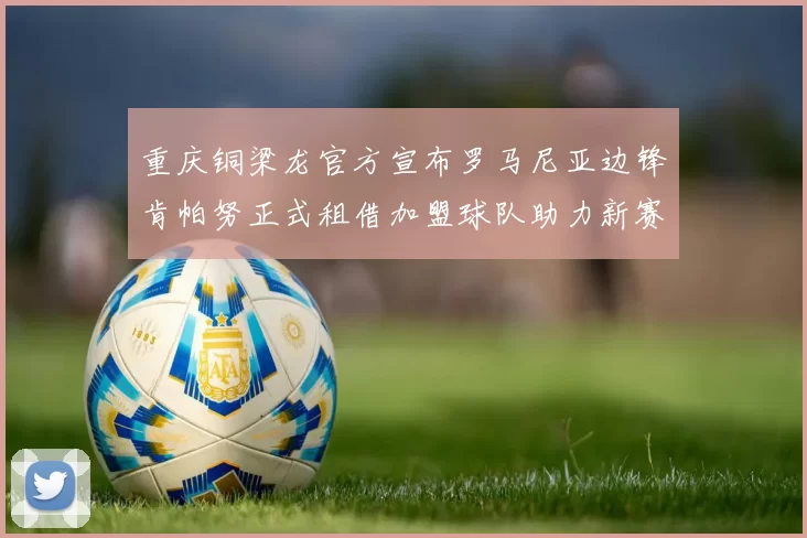 重庆铜梁龙官方宣布罗马尼亚边锋肯帕努正式租借加盟球队助力新赛季