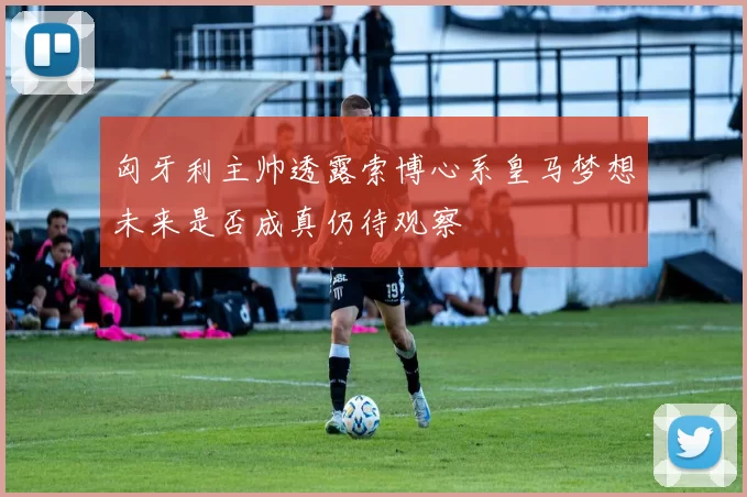 匈牙利主帅透露索博心系皇马梦想未来是否成真仍待观察