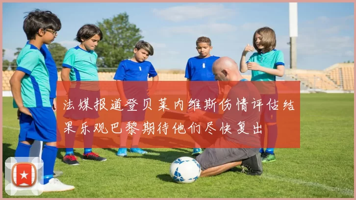 法媒报道登贝莱内维斯伤情评估结果乐观巴黎期待他们尽快复出