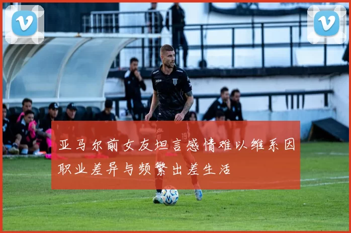 亚马尔前女友坦言感情难以维系因职业差异与频繁出差生活
