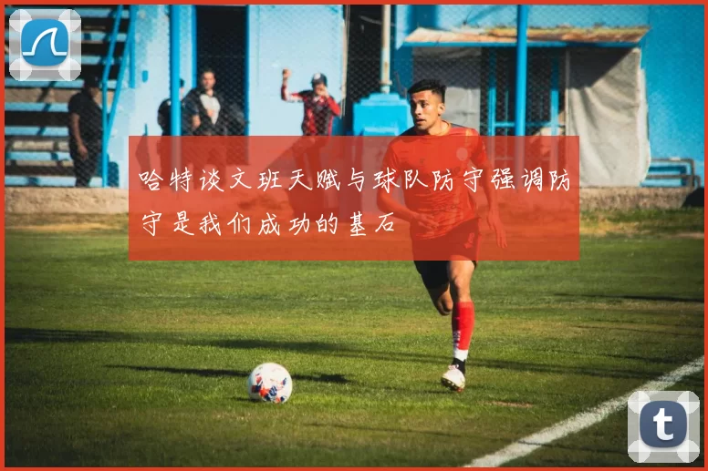 哈特谈文班天赋与球队防守强调防守是我们成功的基石