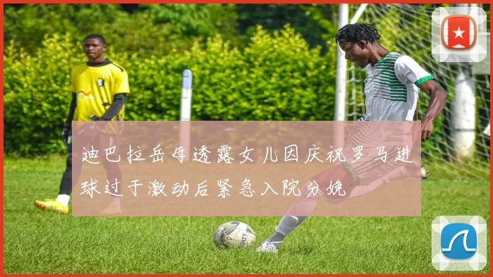迪巴拉岳母透露女儿因庆祝罗马进球过于激动后紧急入院分娩