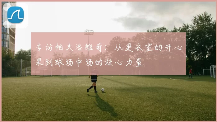 专访帕夫洛维奇：从更衣室的开心果到球场中场的核心力量
