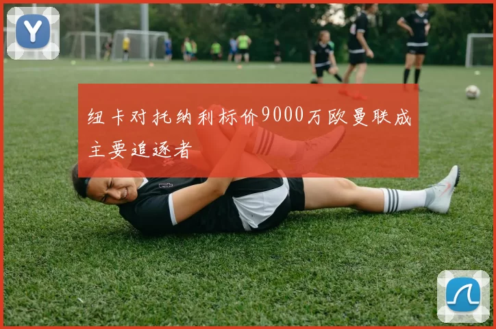 纽卡对托纳利标价9000万欧曼联成主要追逐者