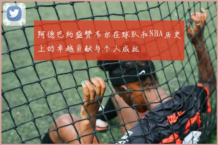 阿德巴约盛赞韦尔在球队和NBA历史上的卓越贡献与个人成就
