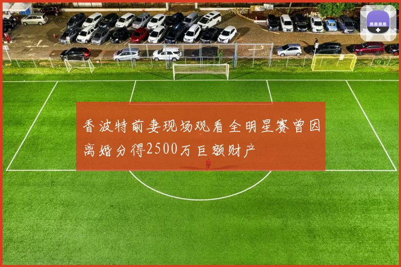 香波特前妻现场观看全明星赛曾因离婚分得2500万巨额财产