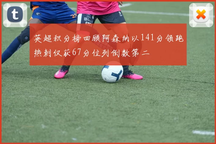 英超积分榜回顾阿森纳以141分领跑热刺仅获67分位列倒数第二