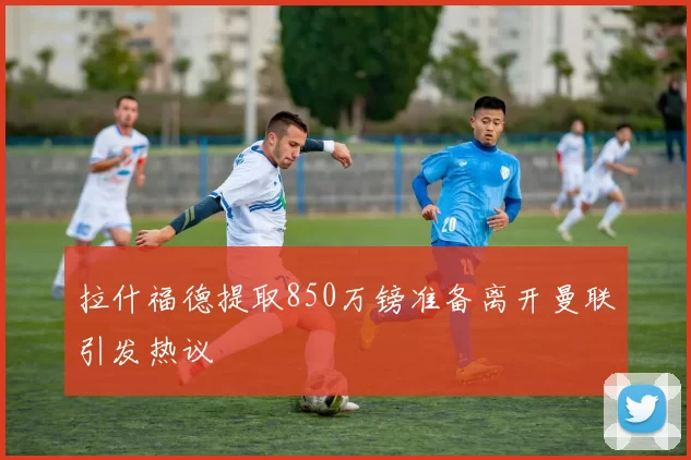 拉什福德提取850万镑准备离开曼联引发热议