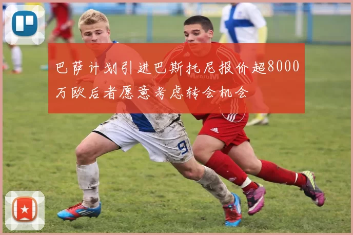 巴萨计划引进巴斯托尼报价超8000万欧后者愿意考虑转会机会