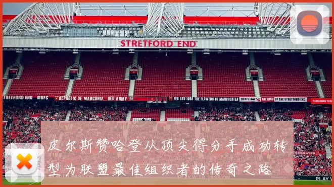 皮尔斯赞哈登从顶尖得分手成功转型为联盟最佳组织者的传奇之路