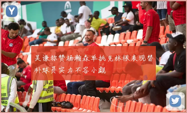 吴谦称赞杨瀚森单挑克林根表现替补球员实力不容小觑