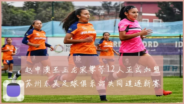 赵申澳王玉龙宋攀等12人正式加盟苏州东吴足球俱乐部共同追逐新赛季目标