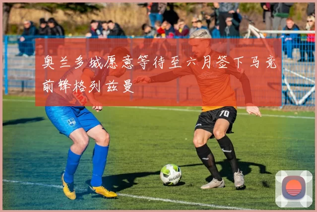 奥兰多城愿意等待至六月签下马竞前锋格列兹曼