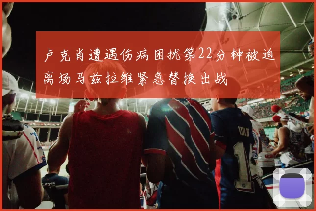 卢克肖遭遇伤病困扰第22分钟被迫离场马兹拉维紧急替换出战