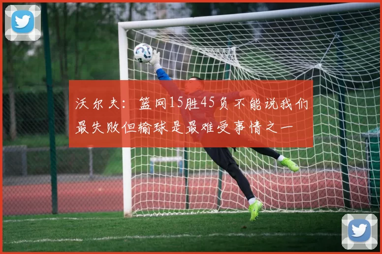 沃尔夫：篮网15胜45负不能说我们最失败但输球是最难受事情之一