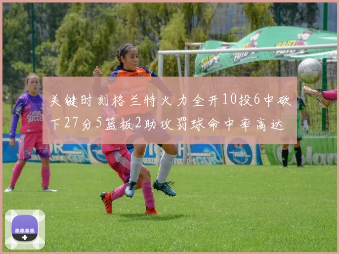 关键时刻格兰特火力全开10投6中砍下27分5篮板2助攻罚球命中率高达857