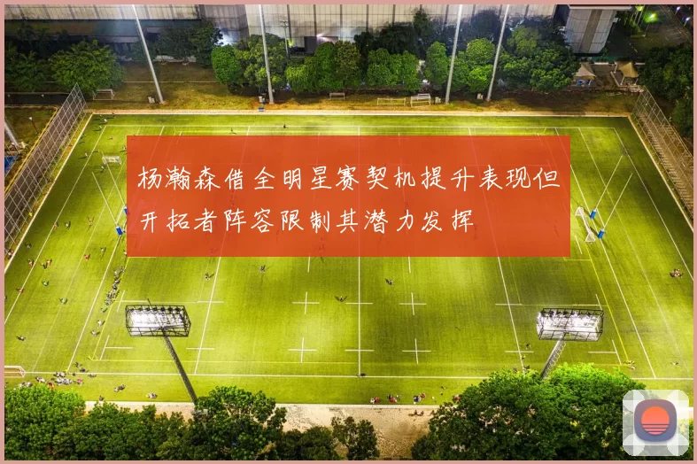 杨瀚森借全明星赛契机提升表现但开拓者阵容限制其潜力发挥