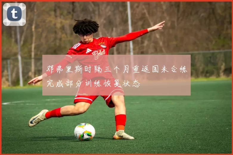邓弗里斯时隔三个月重返国米合练完成部分训练恢复状态
